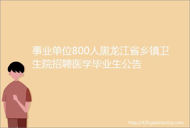 事业单位800人黑龙江省乡镇卫生院招聘医学毕业生公告